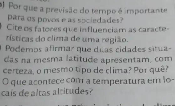 )) Por que a previsão do tempo é importante
para os povose as sociedades?
Cite os fatores que influenciam as caracte-
risticas do clima de uma região.
Podemos afirmar que duas cidades situa-
das na mesma latitude apresentam . com
certeza, o mesmo tipo de clima? Por quê?
que acontece com a te mperatura em lo-
cais de altas altitudes?