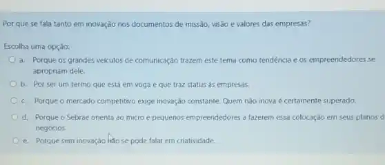 Por que se fala tanto em inovação nos documentos de missão, visão e valores das empresas?
Escolha uma opção:
a. Porque os grandes veçículos de comunicação trazem este tema como tendência e os empreendedores se
apropriam dele.
b. Por serum termo que está em voga e que traz status às empresas.
c. Porque o mercado competitivo exige inovação constante Quem nǎo inova é certamente superado.
d. Porque o Sebrae orienta ao micro e pequenos empreendedores a fazerem essa colocação em seus planos d
negócios.
e. Porque sem inovação hao se pode falar em criatividade.