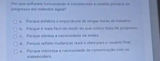 Por que software funcionando é considerado a medida primáría de
progresso em métodos ágeis?
a. Porque enfatiza a importância de longas horas de trabalho.
b. Porque é mais fácil de medir do que outros tipos de progresso.
c. Porque elimina a necessidade de testes.
d. Porque reflete mudanças reais e úteis para o usuário final.
e. Porque minimiza a necessidade de comunicação com os
stakeholders