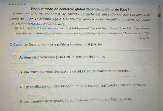 Por que tanto do comércio global depende do Canal de Suez?
Cerca de 12%  da economia do mundo consiste em mercadorias que passam pelo
Canal de Suez . O estreito liga o Mar Mediterrâneo e o Mar Vermelho funcionando como
um atalho entre a Europa e a Asia.
RIVEIRA, Carolina .Por que tanto do comércio global depende do Canal de Suez? Exame, 28 mar. 2021. Disponfvel em
https://exame com/munds/por-que -tanto-do-cornercic -global-depende-do -canal-de-suez/Acesso em mar 2023.
Fragmento
Canal de Suez influencia a politica internacional por ser
A. uma via controlada pela ONU e seus participantes.
B. um corredor exclusivo para a distribuição de alimentos no mundo.
C. um auxiliador da comunicação entre as nacoes , agilizando correspondências.
D. um caminho de negociação em meio aos conflitos do Oriente Médio.