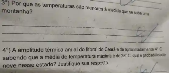 Por que as temperaturas são menores à medida que se sobe uma
montanha?
__
4^circ ) A amplitude térmica anual do litoral do Ceará e de aproximadamente 4^circ C
sabendo que a média de temperatura máxima é de 28^circ C qual é probabilidade
neve nesse estado?Justifique sua resposta.