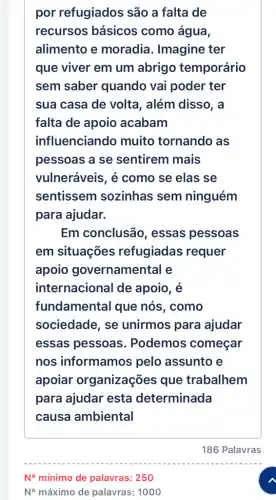 por refugiados são a falta de
recursos básicos como água,
alimento e moradia. Imagine ter
que viver em um abrigo temporário
sem saber quando vai poder ter
sua casa de volta , além disso, a
falta de apoio acabam
influenciand muito tornando as
pessoas a se sentirem mais
vulneráveis, é como se elas se
sentissem sozinhas sem ninguém
para ajudar.
Em conclusão , essas pessoas
em situações refugiadas requer
apoio governamental e
internacional de apoio, é
fundamental que nós, como
sociedade, se unirmos para ajudar
essas pessoas . Podemos começar
nos informamos pelo assunto e
apoiar organizações que trabalhem
para ajudar esta determinada
causa ambiental
N^circ  mínimo de palavras: 250
N^circ  máximo de palavras:1000