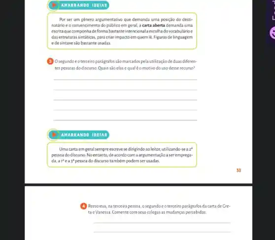 Por ser um gênero argumentativo que demanda uma posição do desti-
natário e o convencimento do público em geral a carta aberta demanda uma
escrita que componhade forma bastante intencional escolha do vocabulárioe
das estruturas sintáticas, para criar impacto em quem lê Figuras de linguagem
e de sintaxe são bastante usadas.
segundo e o terceiro parágrafos são marcados pela utilização de duas diferen-
tes pessoas do discurso Quais são elas e qual éo motivo do uso desse recurso?
__
AMAR RANDO IDEIAS
Uma carta em geral sempre escreve se dirigindo ao leitor, utilizando-sea 2
pessoa do discurso. No entanto, de acordocom a argumentação a seremprega-
da, a 1^a e a 3^a pessoa do discurso também podem ser usadas.
Reescreva, na terceira pessoa o segundoe o terceiro parágrafos da carta de Gre-
ta e Vanessa. Comente com seus colegas as mudanças percebidas.
__