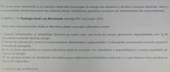 Por serem seres heterotróficos os humanos dependem da extração de energia dos alimentos e durante o processo alimentar, macro e
micronutrientes devem fazer parte das refeççoes diárias. Carboidratos gorduras e proteínas são representantes dos macronutrientes.
ALMEIDA F. N. Fisiologia Geral e do Movimento Maringá-PR: Unicesumar, 2018.
Sobre estes macronutrientes, avalie as afirmativas abaixo e assinale a alternativa correta:
1. Quando armazenados, os carboidratos fornecem ao nosso corpo uma forma de energia rapidamente disponibilizada, com 19 de
carboidrato rendendo Akcal de energia.
II. Dentre os carboidratos temos os monossacarideos, dissacarideos e polissacarideos. O dissacarideo armazenado no tecido corporal 6
chamado de glicogênio.
III. As gorduras apresentam os mesmos elementos químicos presentes nos carboidratos e disponibilizando a mesma quantidade de
calorias de energia.
IV. As gorduras podem ser classificadas em ácidos grawos, triglicerideos, fosfolipidios esteroides. O corpo humano estoca gordura na
forma de triglicerideo.
Ecorreto o que se afirma em: