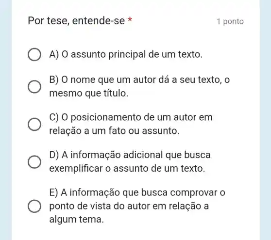 Por tese , entende-se
A) 0 assunto principal de um texto.
B) O nome que um autor dá a seu texto, o
mesmo que título.
C) 0 posicionamento de um autor em
relação a um fato ou assunto.
D) A informação adicional que busca
exemplificar o assunto de um texto.
E) A informação que busca comprovar o
ponto de vista do autor em relação a
algum tema.
1 ponto