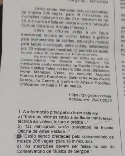 Porgi SE -1901/2023
Estão sendo oferiadas pelo conservatório
de musica 208 vagas, para As
inscriçoes começam no dia 23 e terminam no din
26. A iniciativa 6 felta em parceria com a Fundação
Cultural Cidade de Aracaju (Funcaju)
Entre as oficinas esigo de flauta
transversal, técnica ao violino, leiture e prática
para instrumentos de cordas educação musical
para bebes e criancas entre outros, ministradas
por 20 educadores musicais Operlodo de aulas
ocorre entre 30 de janeiro a 10 de fevereiro
As inscriçoes devem ser feitas no site do
Conservatorio de Musica de Sergipe. Os
minicursos seráo realizados na Escola Oficina de
Artes Valdice Teles, no bairro São José: Biblioteca
Ivone Menezes Vieira no conjunto Augusto
Franco, bairro Farolândia Galeria de Artes
Santos, no Centro; e Centro de Artes e Esportes
Unificados do bairro 17 de março.
https://g1.globo.com/se
Acesso em: 20 /01/2023
1. A informação principal do texto está em:
a) "Entre as oficinas estão a de flauta transversal.
técnica ao violino, leitura e prática __
b) 'Os minicursos serão realizados na Escola
Oficina de Arfes Valdice __
(1): Estão sendo ofertadas pelo conservatório de
música 208 vagas; para 18 minicursos."
d) "As inscrições devem ser feitas no site do
Conservatório de Música de Sergipe."
xie
me