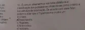 , por
nplo,
cleos
les.
utilizam
xigénio
10. Econum observarmosnoslikros didalicos a
classificancalo dosprobzoarios uslitando-se como critério a
sua estrutura de locom ocáo. De acordo com esse fator,
podemos dizer que o Trypanosoma cruzé um:
a)ciliado.
Mesporozoário
C flagelado.
d) foraminifero.
e radiolário.