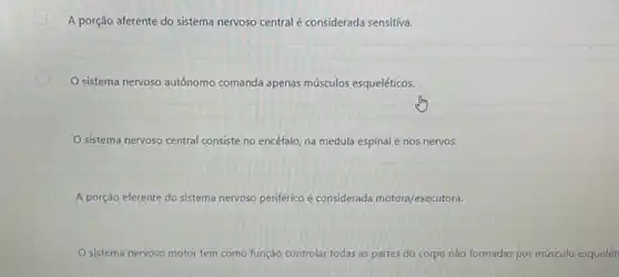 A porção aferente do sistema nervoso central é considerada sensitiva.
sistema nervoso autônomo comanda apenas músculos esqueléticos.
sistema nervoso central consiste no encéfalo, na medula espinal e nos nervos.
A porção eferente do sistema nervoso periférico é considerada motora/executora.
sistema nervoso motor tem como função controlar todas as partes do corpo nào formadas por músculo esquelét