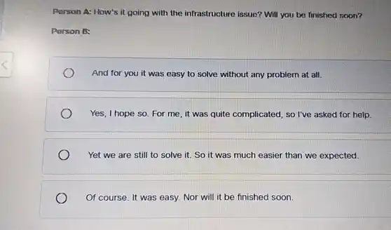 Porson A: How's it going with the infrastructure issue?Will you be finished soon?
Person B:
And for you it was easy to solve without any problem at all.
Yes, I hope so . For me, it was quite complicated , so I've asked for help.
Yet we are still to solve it. So it was much easier than we expected.
Of course. It was easy. Nor will it be finished soon.