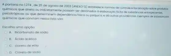 A portaria no 1.274 ,de 25 de agosto de 2003 (ANEXO 12)estabelece normas de controle e fiscalização sobre produtos
químicos que direta ou indiretament e possam ser destinados à elaboração ilicita de substâncias entorpecentes,
psicotrópicas ou que determinem dependência física ou psíquica, e dá outras providências Exemplos de substancias
químicas que constam nessa lista sao:
Escolha uma opçáo:
A. Bicarbonato de sódio
B. Ácido acético
C. cloreto de etila
D. Cloreto de sódio