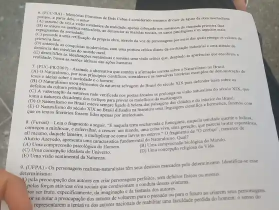 portrice (PA): Memorias Postumas de Brás Cubas é considerado romance divisor de águas da obra machadiana
porque, a partir dele, o autor
assume de vez a Visito tomántica da realidade, apenas esboçada nos romances da chamada primeira fase.
repugnantes da sociedade. repugnantes da sociedade.......ralista, ao denunciar as mazelas sociais os casos patológicos e os aspectos mais
primeira fase. a uma retificação da própria obra, através da voz de personagens por meio das quais renega os valores da
introde as conguistas modernistas com uma postura critica diante da civilização industrial c uma atitude de
denúncia das misérias do mundo rural.
dadic.Itfice as idealizaçbes románticas e assume uma visão critica que, despindo as aparências que encobrem a
realidade, busca as razoes illinas das ações humanas.
7. (PUC-PR/2007) - Assinale alternativa que contém a afirmação correta So literárias narrativas de demonstração
(A) O Naturalismo, por seus principios cientificos, considerava as
teses e ideias sobre a sociedade e o homem.
(B) O Naturalismo usou elementos da natureza selvagem do Brasil do século XIX para defender teses sobre os
defeitos da cultura primitiva.
(C) A valorização da natureza rude verificada nos poetas dreades se prolonga na visão naturalista do século XIX, que
no paisagens
toma a natureza decadente dos cortiços para provar os maleficios da mesticagendades e do interior do Brasil.
(E) O Naturalismo do século XIX no Brasil difundiu na literatura uma linguagem cientifica c hermética fazendo com
que os textos literários fossem lidos apenas por intelectuais.
8. (Fuvest) - Leia o fragmento a seguir. "E naquela terra encharcada e furnegante, naquela umidade gronte e lodosa,
começou a minhocar, e esfervilhar, a crescer, um mundo, uma coisa viva, uma geração, que parecia brotar espontânea,
ali mesmo, daquele lameiro , a multiplicar-se como larvas no esterco."O fragmento de "O cortiço", romance de
Aluísio Azevedo, apresenta uma característica fundamental do Naturalismo Qual?
(A) Uma compreensão psicologica do Homem.
(B) Uma compreensão biológica do Mundo.
(C) Uma concepção idealista do Universo.
(D) Uma concepção religiosa da Vida
(E) Uma visão sentimental da Natureza.
9. (UFPA) - Os personagens realistas-naturalistas têm seus destinos marcados pelo determinismo. Identifica-se esse
determinismo:
4) pela preocupação dos autores em criar personagens perfeitos sem defeitos fisicos ou morais.
pelas forças atávicas e/ou sociais que condicionam a conduta dessas criaturas.
hor ser fruto, especificam ente, da imaginação e da fantasia dos autores.
or se notar a preocupação dos autores de voltarem para o passado ou para o futuro ao criarem seus personagens.
representarem a tentativa dos autores nacionais de reabilitar uma faculdade perdida do homem: o senso do