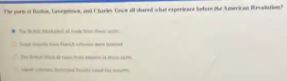 The ports at Boston Georgetown, and Charles Town all shared what experience before the American Revolution?
The British blockaded all trade from these ports
Sugar imports from French colonies were banned
C The British fifted all faxes from imports at these ports
heavily laxed rea imports