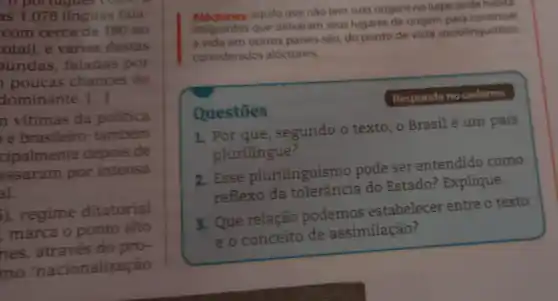 portugues come
as 1.078 linguas fala-
com cerca de 180 no
otal), e várias destas
undas, faladas por
poucas chances de
dominante. [...]
n vitimas da politica
e brasileiro também
cipalmente depois de
assaram por intensa
al.
), regime ditatorial
marca o ponto alto
nes, através do pro-
mo 'nacionalização
Aloctones:aquilo que nào tem suas origens no lugar onde habita.
Imigrantes que delxaram seus lugares de origem
a vida em outros palses sào, do ponto de vista sociolinguistico,
considerados alóctones.
Responda no caderno.
Questōes
1. Por que , segundo o texto, o Brasil é um país
plurilingue?
2. Esse plurilinguismo pode ser entendido como
reflexo da do Estado? Explique.
3. Que relação podemos estabelecer entre o texto
e o conceito de assimilação?