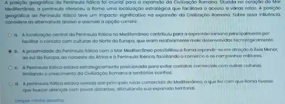 A posição geográfica da Peninsula Itálica foi crucial para a expansão da Civilização Romana Situada no coração do Mar
Mediterráneo, a peninsula ofereceu a Roma uma localizaçáo estratégica que facilitava o acesso a várias rotas. A posição
geográfica da Península Itálica teve um impacto significativo na expansáo da Civilizaçáo Romana Sobre essa influência,
considere as alternativas abaixo e assinale a opção correta:
a. A localização central da Peninsula Itálica no Mediterrâneo contribuiu para a expansão romana principalmente por
facilitar o contato com culturas do Norte da Europa, que eram relativamente mais desenvolvidas tecnologicamente.
b. A proximidade da Peninsula Itálica com o Mar Mediterrâneo possibilitou a Roma expandir-se em direção à Ásia Menor,
ao sul da Europa ao noroeste da África e à Peninsula Ibérica facilitando o comércio e as campanhas militares.
c. A Peninsula Itálica estava estrategicamente posicionada para evitar contatos comerciais com outras culturas,
limitando o crescimento da Civilização Romana a territórios vizinhos.
d. A peninsula Itálica estava isolada das principais rotas comerciais do Mediterrâneo, o que fez com que Roma tivesse
que buscar alianças com povos distantes dificultando sua expansão territorial.
Limpar minha escolha