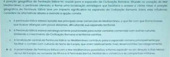 A posição geogrófica da Peninsula Itálica foi crucial para a expansão da Civilização Romana. Situada no coração do Mar
Mediterràneo, a peninsula ofereceu a Roma uma localização estratégica que facilitava o acesso a várias rotos. A posição
geográfica da Peninsula Itálica teve um impacto significativo na expansão da Civilização Romana. Sobre essa influência,
considere as alternativas abaixo e assinale a opção correta:
a. A peninsula Itálica estava isolada das principais rotas comerciais do Mediterráneo, o que fez com que Roma tivesse
que buscar alianças com povos distantes, dificultando sua expansáo territorial.
b. A Peninsula Itálica estava estrategicamente posicionada para evitar contatos comerciais com outras culturas,
limitando o crescimento da Civilização Romana a territorios vizinhos.
c. Alocalização central da Peninsula Itálica no Mediterráneo contribuiu para a expansáo romana principalmente por
facilitar o contato com culturas do Norte da Europa, que eram relativamente mais desenvolvidas tecnologicamente.
d. A proximidade da Peninsula Itálica com o Mar Mediterráneo possibilitou a Roma expandir-se em direção à Ásia Menor,
ao sul da Europa ao noroeste da Africa e à Peninsula Ibérica facilitando o comércio e as campanhas militares.