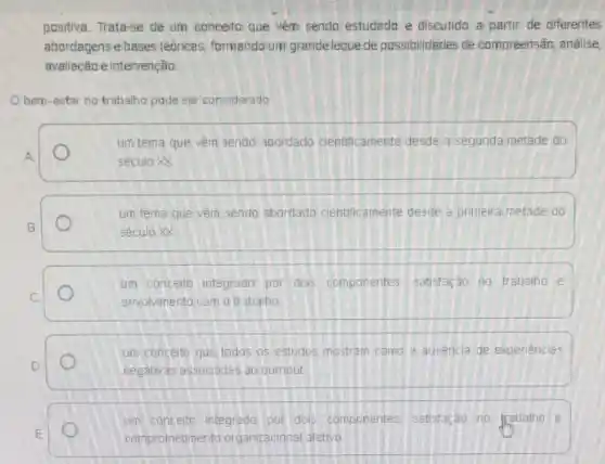 positiva. Trata-se de um conceito que vem sendo estudado e diseutido a partir de diferentes
abordagense bases tedricas formando um grandleleque de possibilidades de compreensão, análise,
avaliação e intervenção
bem-estar no trabalho pode ser considerado
um tema que vêm sendo abordado cientificamente desde a segunda metade do
A
seculo XX
um tema que vèm sendo abordado cientificamente desde a primeira metade do
B	século XX
um conceito integrado por dois componentes satisfacão no trabalho e
C
envolvimento com o trabaho
um conceito que todos os estudos mostram como a ausencia de experiencias
D	negativas associadas ao oumout
um concelto integrado por dois componentes satisfação no trabalho e
E
comprometimento organizacional aretivo