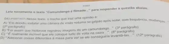 POSO1
Lela novamente o texto "Camundongo é filmado __ "para responder à questão abaixo.
(4) (Pooorsis27) Nesso texto, o trecho que traz uma opinião é:
A) "Ele decidiu instalar uma câmera de visão noturna no galpão após notar, com frequência mudancas...
(2) parágrafo)
B) "Foi assim que Holbrook registrou imagens de um camundongo...".
(3^circ  parágrafo)
C) "E realmente incrivel que ele coloque tudo de volta na caixa
8^circ  parágrafo)
D) "Adicionei coisas diferentes à mesa para ver se ele conseguiria levantá-las
__ in 1 12^circ