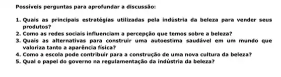 Possiveis perguntas para aprofundar a discussão:
1. Quais as principais estratégias utilizadas pela indústria da beleza para vender seus
produtos?
2. Como as redes sociais influenciam a percepção que temos sobre a beleza?
3. Quais as alternativas para construir uma autoestima saudável em um mundo que
valoriza tanto a aparência física?
4. Como a escola pode contribuir para a construção de uma nova cultura da beleza?
5. Qual o papel do governo na regulamentação da indústria da beleza?