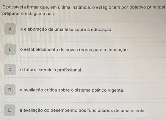 É possivel afirmar que em última instância, o estágio tem por objetivo principal
preparar o estagiário para
A a elaboração de uma tese sobre a educação.
B D
estabelecimento de novas regras para a educação.
futuro exercicio profissional.
D
a avaliação critica sobre o sistema politico vigente.
E L
a avaliação do desempenho dos funcionários de uma escola.