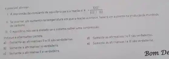 é possivel afirmar:
I. A expressão da constante de equilibrio para a reação é
K_(c)=([CO]^2)/([CO_(2)]cdot [C])
II. Se ocorrer um aumento na temperatura em que a reação acontece haverá um aumento na produção de monóxido
de carbono.
III. O equilibrio não será afetado se o sistema sofrer uma compressão.
Indique a alternativa correta.
d) Somente as afirmativas le ll são verdadeiras.
a) Somente as afirmativas II e III são verdadeiras.
b) Somente a afirmativa lé verdadeira.
e) Somente as afirmativas le III são verdadeiras.
c) Somente a afirmativa II é verdadeira.