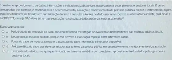 possivel o aproveitamento de dados, informações e indicadores já disponiveis nacionalmente pelas gestoras e gestores locais Ocenso
temográfico, por exemplo,é essencial para o desenvolvimento avaliação e monitoramento de politicas públicas no pals.Neste sentido, alguns
aspectos merecem ser levados em consideração durante a consulta a fontes de dados nacionais. Dentre as alternativas adiante, qual delasé
INCORRETA, ou seja NXO deve ser uma preocupação na consulta a dados nacionais e por qual motivo?
Escolha uma opção:
a. Periodicidade de produção do dado, pois isso influencia estratégias de avaliação e monitoramento das politicas públicas locais
b. Desagregação espacial do dado, porque isso permite a associação espacial entre diferentes dados.
C. Fonte do dado de modo a assegurar a qualidade do dado informação e indicador disponivel.
d. Aretemática do dado que deve ser relacionada ao tema da política publica em desenvolvimento, monitorament e/ou avaliação
e. Limitaçōes dos dados pois qualquer limitação certamente inviabiliza por completo o aproveitamento dos dados pelas gestoras e
gestores locais