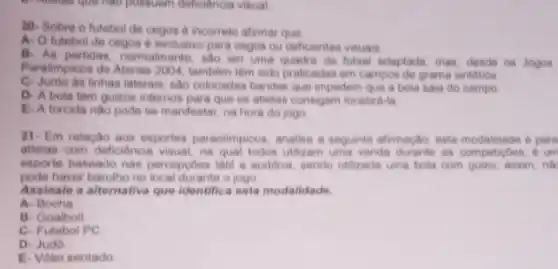 possuem deficiência visual
20. Sobre o futebol de cegos é incorreto afirmar que:
A. O futebol de cegos é exclusivo para cegos ou deficientes visualis.
B. As partidas, normalmente . Sao em uma quadra de futsal adaptada, mas, descle os Jogos
Paralimpicos de Atenas 2004 tambem têm sido praticadas em campos de grama sintética
C. Junto da linhas laterais sao colocadas bandas que impedem que a bola saia do campo
D-A bola tem guizos internos para que os atletas consigam localu d-to
E-A torcida nào pode se manifestar, na hora do jogo
21- Em relação aos esportes paraolimpicos, analise a seguinte afirmação: esta competition. o um
atletas com deficiencia visual, na qual todos utilizam uma venda durante as competicbes,um
esporte baseado nas perceptoos tatil e auditiva, sendo Utilizada uma bola com guizo, assim, nil
pode haver barulho no local durante o jogo
Assinale a alternativa que Identifica esta modalidade.
a - Bocha
B- Goalboll
C- Futebol PC
D- Judo
E- Volei sentado