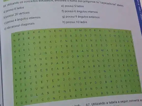 a) possui 8 lados
utilizando os conceitos estudados , encontre o nome dos poligonos no "caça-palavras"abaixo.
e) possui 5 lados
b) possui 20 vértices
f) possui 6 ângulos internos
4 ângulos internos
g) possui 9 ângulos externos
d) não possu diagonais
h) possui 10 lados
R C
A
M S
E R A T N E m E L p m	R A
N p E R P E N	c	S A G	N	p R R c
B. B
G R L	R	A L	E R E F IN u c R
N E A L I	E u	T R E v	L E p s	s	ox
c E N T E s A N G U M A E m I E R A
o
T T A D
G N N E T N E R R o C	N G R u E N T E
A
E E
A P R p A R o C T	G o N	E s D. R D E
T R m 1 N E R E A R A p I R A R R E N	R E M N
N R R z E S E T N E D	C N
N	E	EN A
B R	R	E D
E
T L
v s E T E p o
N	G A c E D E	T E T
E R
p B p
s U m E A M
G U o E P D
a D F. A
T F u u L A s R E N E A G	N	A R A
F o S F
C o N T o R E T A L	R D A
indi
67. Utilizando a tabela a seguir, converta a: