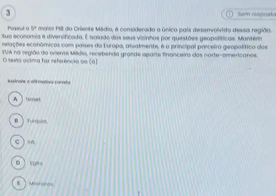 Possul o be malor Pill do Oriente Médio, 6 considerado o unico pais desenvolvido desse regiao.
Sua economia o diversilicado f inolado dos sous vizinhos por questoes geopoliticas. Mantém
relaçoes economicas com palses do Europo, atualmente 6 o principal parcelro geopolitico dos
EUA na regioo do oriente Médio, recebendo grande aporte financeire dos norte-americanos.
texto acima for referencia ao (a)
Assinale o ofimativo correto
A Israel A
B Turquia B
C Iro C
D Egito
E Marrocos. E