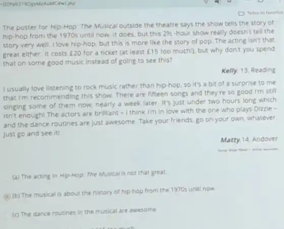 The poster for HIp Hop: The Musical outside the theatre says the show tells the story of
hip-hop from the 1970s until now. It does but this 21/2 hour show really doesn't tell the
story very well. I love hip-hop, but this is more like the story of pop. The acting isn't that
great either. It costs E20 for a ticket (at least E15 too much!), but why don't you spend
that on some good music Instead of going to see this?
Kelly, 13, Reading
I usually love listening to rock music rather than hip-hop, so It's a bit of a surprise to me
that I'm recommending this show. There are fifteen songs and they're so good I'm still
singing some of them now, nearly a week later. It's just under two hours long which
isn't enough! The actors are brilliant -1 think I'm in love with the one who plays Dizzle -
and the dance routines are just awesome. Take your friends, go on your own, whatever.
Just go and see iti
Matty,14, Andover
(a) The acting in Hip-Hop: The Musicalls not that great.
C
(b) The musical is about the history of hip-hop from the 1970s until now.
(c) The dance routines in the musical are awesome