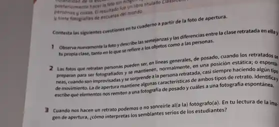 posteriormente là escuero.
digianeidad de la escu
posteriormente hacer la foto sin nine libro titulado Classroom
cosas. El resultado del mundo.
Contesta las siguientes cuestiones en tu cuaderno a partir de la foto de apertura.
1 Observa nuevamente la foto y describe las semejarang y las diferencias entre la clase retratada en ella y
tu propia clase, tanto en lo que se refiere a los objetos como a las personas.
2 Las fotos que retratan personas pueden ser, en lineas generales, de posado cuando los retratados se
preparan para ser fotografiados y se mantienen normalmente, en una posición estática; 0 espontá.
neas, cuando son improvisadas y se sorprende a la persona retratada, casi siempre haciendo algún tipo
de movimiento. Lade apertura mantiene algunas características de ambos tipos de retrato
escribe qué elementos nos remiten a una fotografia de posado y cuáles a una fotografía espontánea.
3 Cuando nos hacen un retrato podemos o no sonreírle al(a la)fotógrafo(a). En tu lectura de la ima.
gen de apertura, ¿cómo interpretas los semblantes serios de los estudiantes?