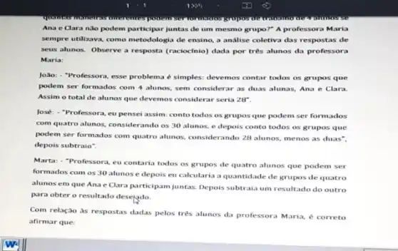 potatom
Ana e Clara nào podem participar juntas de um mesmo grupo?" A professora Maria
sempre utilizava, como metodologi,de ensino, a análise coletiva das respostas de
seus alunos. Observe a resposta (raciocínio) dada por três alunos da professora
Maria:
João: "Professora, esse problema é simples: devemos contar todos os grupos que
podem ser formados com 4 alunos, sem considerar as duas alunas, Ana e Clara.
Assim o total de alunos que devemos considerar seria 28^circ 
José: -Professora, eu pensei assim: conto todos os gruposque podem ser formados
com quatro alunos, considerando os 30 alunos, e depois conto todos os grupos que
podem ser formados com quatro alunos, considerando 28 alunos, menos as duas".
depois subtraio".
Marta: - "Professora, eu contaria todos os grupos de quatro alunos que podem ser
formados com os 30 alunos e depois eu calcularia a quantidade de grupos de quatro
alunos em que Ana e Clara participam juntas.Depois subtraia um resultado do outro
para obter o resultado desejado.
Com relação às respostas dadas pelos tres alunos da professora Maria, é correto
afirmar que: