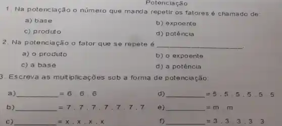 Potenciação
1. Na potenc iação o número que manda repetir os fatores é chamado de:
a) base
b) expoente
c) produto
d) potência
2. Na potenciação o fator que se repete é __
a) o produto
b) o expoente
c) a base
d) a potência
3. Escreva as mult iplicações sob a forma de potenciação:
a) =6.6.6
d) =5.5.5.5.5.5
b) =7.7,7,7,7,7,7,7
e) =m.m
C) =xcdot xcdot x
f) =3.3,3,3,3