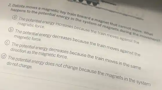 to the potential energy ain toward
in the system agnet
movement?
A
(C) The potential energy increases because the train moves against the
magnetic force.
B
The potential energy decreases because the train moves against the
magnetic force.
C
(C) The potential energy etic roses because the train moves in the same direction as the magnetic force.
D
energy does not change because the magnets in the system
do not change.