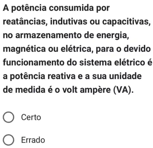 A potência consumida por
reatâncias , indutivas ou capacitivas,
no armazena mento de energia,
magnética ou elétrica, para o devido
funcionamento do sistema elétrico é
a potência reative e a sua unidade
de medida é o volt ampère (VA)
) Certo
Errado