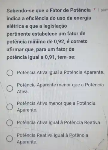 Potência Reativa igual à Potência
Aparente.
indica a eficiência do uso da energia
elétrica e que a legislação
pertinente estabelece um fator de
potência mínimo de 0,92, é correto
afirmar que, para um fator de
potência igual a 0,91 , tem-se:
Potência Ativa igual à Potência Aparente.
Potência Aparente menor que a Potência
Ativa.
Potência Ativa menor que a Potência
Aparente.
Potência Ativa igual à Potência Reativa.
Sabendo-se que o Fator de Potência 1 pont