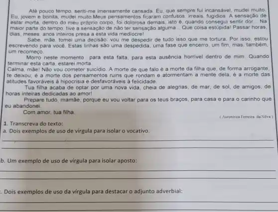 Até pouco tempo senti-me imensamente cansada. Eu, que sempre fui incansável, mudei muito.
Eu, jovem e bonita mudei muito.Meus pensamentos ficaram confusos, irreais A sensação de
estar morta, dentro do meu próprio corpo, foi dolorosa demais; isto é quando consegui sentir dor __ Na
maior parte do tempo tive a sensação de não ter sensação alguma __ Que coisa estúpida!Passar horas
dias, meses, anos inteiros presa a esta vida mediocre!
Sabe, mãe, tomei uma decisão: vou me de tudo isso que me tortura. Por isso , estou
escrevendo para você Estas linhas são uma despedida, uma fase que encerro, um fim, mas , também,
um recomeço.
Morro neste momento para esta falta, para esta ausência horrivel dentro de mim. Quando
terminar esta carta , estarei morta.
Calma, mãe! Não vou cometer suicidio. A morte de que falo é a morte da filha que, de forma arrogante,
te deixou; é a morte dos pensamentos ruins que rondam e atormentam a mente dela, é a morte das
atitudes favoráveis à hipocrisia e desfavoráveis à felicidade __
Tua filha acaba de optar por uma nova vida, cheia de alegrias , de mar, de sol de amigos, de
horas inteiras dedicadas ao amor!
Prepare tudo, mamãe , porque eu vou voltar para os teus braços , para casa e para o carinho que
eu abandonei.
Com amor, tua filha.
(Aurenivea Ferreira da Silva
1. Transcreva do texto:
a. Dois exemplos de uso de vírgula para isolar o vocativo.
__
b. Um exemplo de uso de vírgula para isolar aposto:
__
Dois exemplos de uso da vírgula para destacar o adjunto adverbial:
__