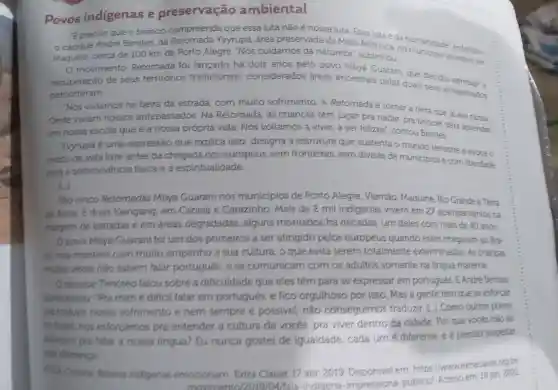 Povos indigenas e preservação ambiental
Epreciso que o branco compreenda que essa luta não é nossa luta. Essa luta é da
cacique Andre Benites da Retomada Yvyrupá área preservada da Mata Atlântica no manidade enfatizou
Maquine cerca de 100 km de Porto Alegre Nós cuidamos da natureza"sublinhou.
movimento Retomada foi lancado há dois anos pelo povo Mbyá Guarani que decidiu
recuperação de seus territórios tradicionais considerados áreas ancestrais pelas quais seus antepassados
percorreram.
Nós viviamos na beira da estrada com muito sofrimento . A Retomada é tomar a terra que já era nossa.
Onde viviam nossos antepassados . Na Retomada , as crianças têm lugar pra nadar, pra brincar para aprender
em nossa escola que é a nossa própria vida. Nós voltamos a viver,a ser felizes"contou Benites.
Yyyrupá é uma expressão que explica isso designa a estrutura que sustenta o mundo terrestre e evoca o
modo de vida livre antes da chegada dos europeus sem fronteiras , sem divisas de municipios ecom liberdade
para a sobrevivencia fisica e a espiritualidade.
São cinco Retomadas Mbya Guarani nos municípios de Porto Alegre . Viamão . Maquiné Rio Grande e Terra
de Areia E duas Kaingang em Canela e Carazinho . Mais de 2 mil indigenas vivem em 27 acampamentos na
margem de estradas e em áreas degradadas , alguns montados há décadas um deles com mais de 40 anos.
Opovo Mbya Cuarani foi um dos primeiros a ser atingido pelos europeus quando estes chegaram ao Bra-
sil mas mantern com muito empenho a sua cultura , o que evita serem totalmente exterminados As criancas
multas vezes não sabern falar portugués ,ese comunicam com os adultos somente na lingua materna
Ocacique Timoteo falou sobre a dificuldade que eles têm para se expressar em portugués EAndre Benites
acrescentou . "Pra mim e dificil falar em portugués,e fico orgulhoso por isso . Mas a gente tem quese esforcar
traduar nosso sofrimento e nem sempre e possivel,não conseguimos traduzir como outros povos
no Brasil nos esforcamos pra entender a cultura de vocés pra viver dentro da cidade . Por que vocés não se
estorgam pra falar a nossa lingua?Eu nunca gostei de igualdade , cada um diferente e é preciso respeitar
essa diferencal
Cristina Relatos indigenas emocionam Extra Classe 17 abr 2019 em: https //wwwextraclasse org bri
movim 10/2019/04
/fala-indigena -impressiona -publico/Acesso em 19 jan 2022