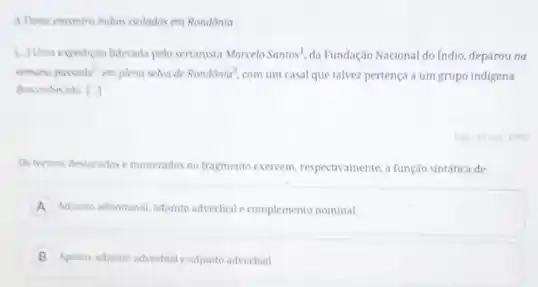 A Powai encomma indias isoladas em Rondônia
1.) Uma expediclo liderada pelo sertanista MarceloSantos^1. da Fundação Nacional do Indio, deparou na
semana paceadan^2 emplema selva de Rondacute (o)nia^3. com um casal que talvez pertença a um grupo indigena
desconhecida | |
Ostermos destacadose numerados no fragmento exercem respectivamente, a função sintatica de
A Adjunto adnominal, adjunto adverbiate complemento nominal.
B Aposto adjunto advertial eadjunto adverbial