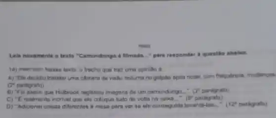 POWN
Leie novemente o texto "Camundongo é filmado __ para responder a questio ababro.
14) (Pooorsezr) Nesse texto, o trecho que traz uma opinillo é
A) "Ele decidiu Instalar uma câmera de visão noturna no galplo apos notar, com frequência mudancas
(2" parégrafo)
B) "Fol assim que Holbrook registrou imagens de um camundongo.... (3^circ  parágrafo)
C) "E realmente incrivel que ele coloque tudo de volta na cabxa __
 . (8^circ  parógrafo)
D) "Adicionel coisas diferentes a mess para ver se ele conseguiria levantá -las...". 12^circ  parágrafo)