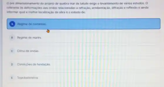 pré dimensionamento do projeto de quebra mar de talude exige o levantamento de vários estudos. 0
referente as deformaçbes das ondas relacionadas a refração, arrebentação difração e reflexão e ainda
informar qual a melhor localização da obra é o estudo de:
A Regime de correntes.
B Regime de marés.
Clima de ondas
D Condições de fundação.
E Topobatimetria.