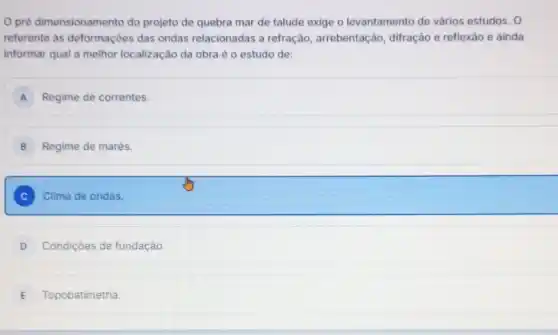 pré dimensionamento do projeto de quebra mar de talude exige o levantamento de vários estudos. 0
referente as deformações das ondas relacionadas a refração, arrebentação , difração e reflexão e ainda
informar qual a melhor localização da obra é o estudo de:
A Regime de correntes.
B Regime de marés.
C Clima de ondas.
D Condiçōes de fundação.
E Topobatimetria.