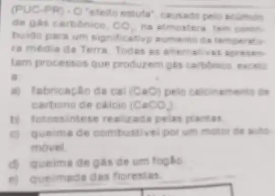 PR) - O'efeito estuta"ceusado pelo
de gas carbonico. CO_(2)
buido para um significetive aumento da
ra média de Terra Todes as allemalives aprosen
tam processos que produzem gas carbonics, excell
a
a) fabricação da call (CaO) pelo calcinamento de
carbono de cáicio (CaCO_(4))
b) fotossintese realizada polas plantas
queima de combustivel por um motor de
moveil
(1) queima de gas de um foglio.
(v)	das florestas