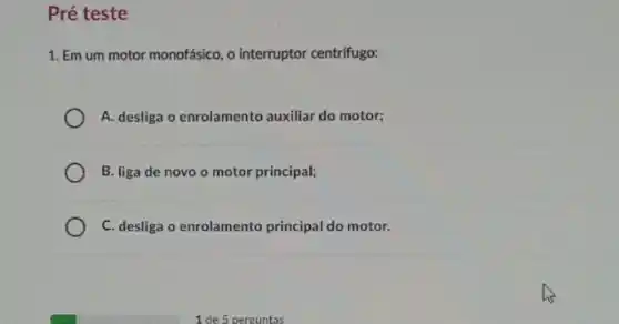 Pré teste
1. Em um motor monofásico, o interruptor centrifugo:
A. desliga o enrolamento auxiliar do motor;
B. liga de novo o motor principal;
C. desliga o enrolamento principal do motor.