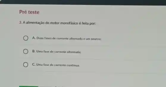 Pré teste
3. A alimentação do motor monofásico é feita por:
A. Duas fases de corrente alternada e um neutro;
B. Uma fase de corrente alternada;
C. Uma fase de corrente continua.