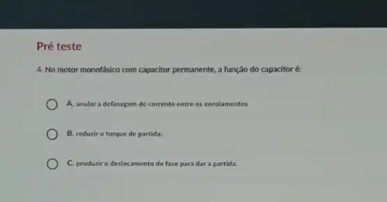 Pré teste
4. No motor monofásico com capacitor permanente, a função do capacitor é:
A. anular a defasagem de corrente entre os enrolamentos
B. reduzir o torque de partida;
C. produzir o deslocamento de fase para dar a partida.