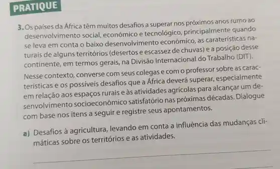 PRA TIQUE
3. Os países da África têm muitos desafios a superar nos próximos anos rumo ao
desenvolvim ento social , econômico e tecnológico , principalmente quando
se leva em conta o baixo desenvolvimento econômico , as caraterísticas na-
turais de alguns territórios (desertos e escassezde chuvas) e a posição desse
continente , em termos gerais, na Divisão Internaciona do Trabalho (DIT).
Nesse contexto ,converse com seus colegas e com o professor sobre as carac-
terísticas e os possiveis desafios que a África deverá superar,, especialmente
em relação aos espaços rurais e às atividades agrícolas para alcançar um de-
senvolvimento socioeconômico satisfatório nas próximas décadas . Dialogue
com base nos itens a seguir e registre seus apontamentos.
a) Desafios a agricultura levando em conta a influência das mudanças cli-
__
máticas sobre os territórios e as atividades.