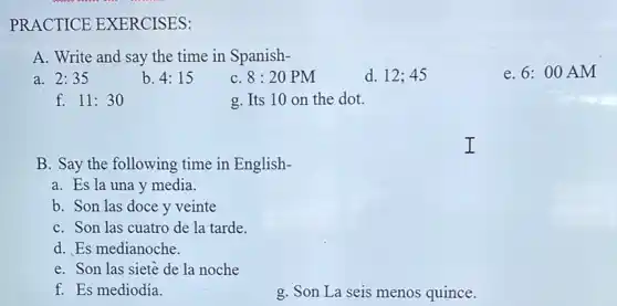 PRACTICE EXERCISES:
A. Write and say the time in Spanish-
a. 2:35
b. 4:15
8:20PM
d. 12;45
e. 6:00 AM
f. 11:30
g. Its 10 on the dot.
B. Say the following time in English-
a. Es la una y media.
b. Son las doce y veinte
C. Son las cuatro de la tarde.
d. Es medianoche.
e. Son las siete de la noche
f. Es mediodía.
g. Son La seis menos quince.
I