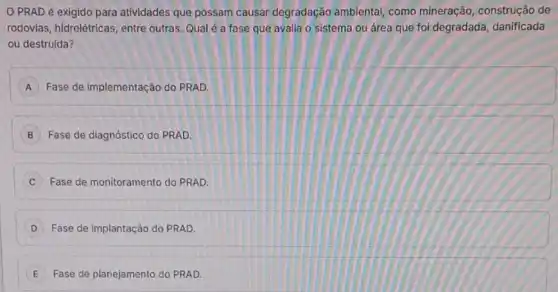 PRAD é exigido para atividades que possam causar degradação ambiental como mineração, construção de
rodovias, hidrelétricas, entre outras. Qual é a fase que avalia o sistema ou área que foi degradada, danificada
ou destruída?
A Fase de implementação do PRAD.
B Fase de diagnóstico do PRAD.
Fase de monitoramento do PRAD.
D Fase de implantação do PRAD.
E Fase de planejamento do PRAD. E