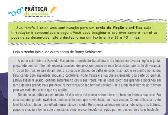 PRATICA
de esoula
Sua tarefa é criar uma continuação para um conto de ficção científica cuja
introdução é apresentada a seguir Você deve imaginar e escrever como a narrativa
poderia se desenvolver até o desfecho em um texto entre 25 e 40 linhas.
Leia o trecho inicial de outro conto de Romy Schinzare:
A noite caía sobre a Fazenda Macunaíma . Inocêncio trabalhara o dia inteiro na lavoura. Após o jantar
preparado com carinho pela esposa, resolveu deitar-se um pouco na rede localizada num canto da varanda.
Tirou as botinas, os pés doíam muito, colocou 0 chapéu de palha na cadeira ao lado e se ajeitou no tecido.
balançando com suavidade enquanto cochilava. Noite fresca e a lua cheia clareando boa parte do quintal
Estava assim relaxado , quando surgiram no céu à sua frente, várias luzes coloridas girando e piscando em
torno de uma grande bola prateada. Nunca vira algo tão bonito! Levantou -se e ainda descalço se aproximou
para ver mais de perto o que era aquilo.
Diante de seu olhar aquele objeto foi descendo até pousar sobre o terreiro bem em frente a sua casa. Era
uma máquina grande, ovalada e luminescente, pelo que ouvira falar, um disco voador. Como brilhava à luz do
luar! Inocêncio ficou maravilhado, mas não com medo. Retornou à cadeira próxima à rede, calçou as botinas,
pegou o chapéu e foi ter com o visitante, afinal era conhecido na região por ser destemido e falar bastante.