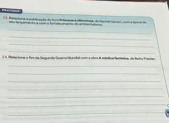 PRATIQUE!
13. Relacione a publicação do Rachel Carson, com a época de
seu lançamento e com o fortalecimento do ambientalismo.
__
14. Relacione o fim da Segunda Guerra Mundial com a obra A mistica feminina, de Betty Friedan.
__